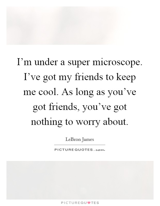 I'm under a super microscope. I've got my friends to keep me cool. As long as you've got friends, you've got nothing to worry about. Picture Quote #1