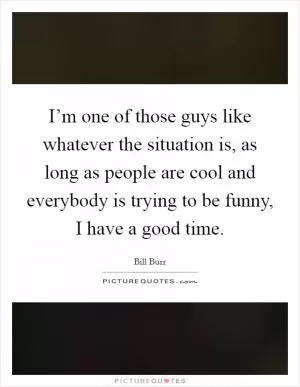 I’m one of those guys like whatever the situation is, as long as people are cool and everybody is trying to be funny, I have a good time Picture Quote #1