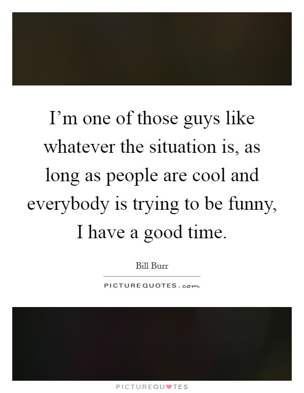 I'm one of those guys like whatever the situation is, as long as people are cool and everybody is trying to be funny, I have a good time. Picture Quote #1