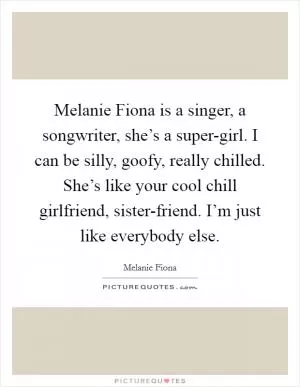 Melanie Fiona is a singer, a songwriter, she’s a super-girl. I can be silly, goofy, really chilled. She’s like your cool chill girlfriend, sister-friend. I’m just like everybody else Picture Quote #1