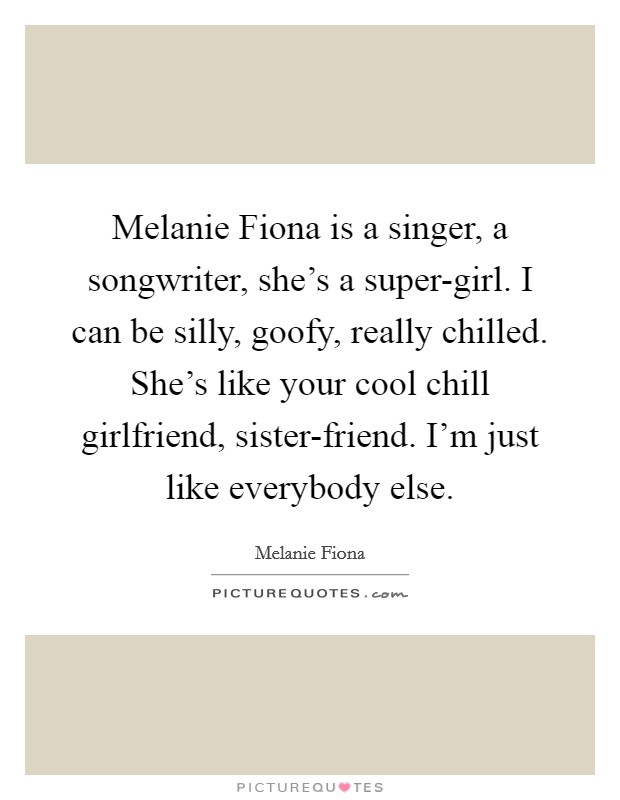 Melanie Fiona is a singer, a songwriter, she's a super-girl. I can be silly, goofy, really chilled. She's like your cool chill girlfriend, sister-friend. I'm just like everybody else. Picture Quote #1