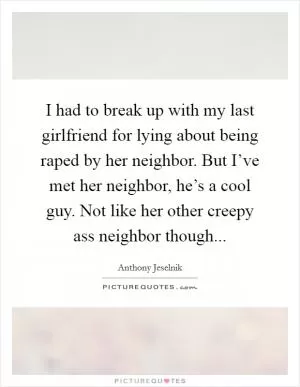 I had to break up with my last girlfriend for lying about being raped by her neighbor. But I’ve met her neighbor, he’s a cool guy. Not like her other creepy ass neighbor though Picture Quote #1
