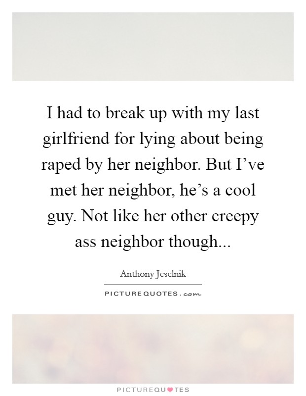 I had to break up with my last girlfriend for lying about being raped by her neighbor. But I've met her neighbor, he's a cool guy. Not like her other creepy ass neighbor though... Picture Quote #1