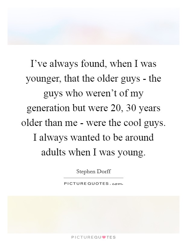 I've always found, when I was younger, that the older guys - the guys who weren't of my generation but were 20, 30 years older than me - were the cool guys. I always wanted to be around adults when I was young. Picture Quote #1