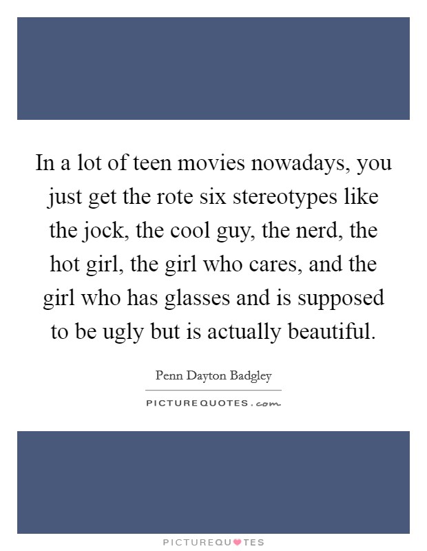 In a lot of teen movies nowadays, you just get the rote six stereotypes like the jock, the cool guy, the nerd, the hot girl, the girl who cares, and the girl who has glasses and is supposed to be ugly but is actually beautiful. Picture Quote #1