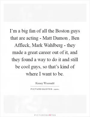 I’m a big fan of all the Boston guys that are acting - Matt Damon , Ben Affleck, Mark Wahlberg - they made a great career out of it, and they found a way to do it and still be cool guys, so that’s kind of where I want to be Picture Quote #1