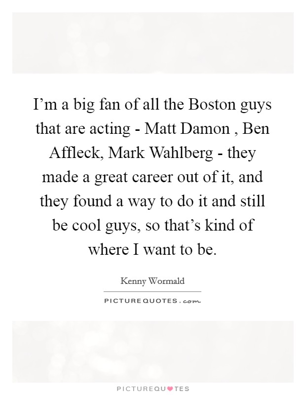 I'm a big fan of all the Boston guys that are acting - Matt Damon , Ben Affleck, Mark Wahlberg - they made a great career out of it, and they found a way to do it and still be cool guys, so that's kind of where I want to be. Picture Quote #1