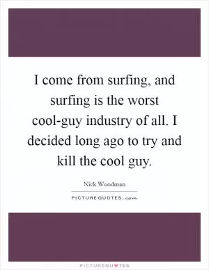I come from surfing, and surfing is the worst cool-guy industry of all. I decided long ago to try and kill the cool guy Picture Quote #1