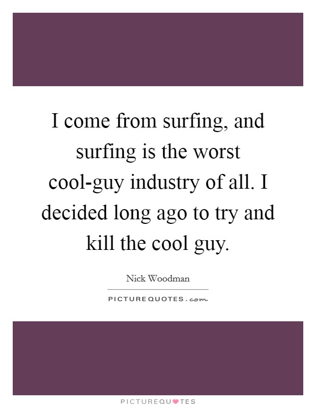 I come from surfing, and surfing is the worst cool-guy industry of all. I decided long ago to try and kill the cool guy. Picture Quote #1