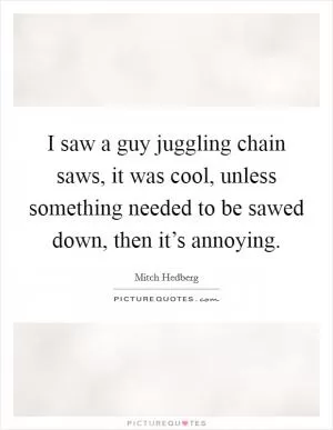 I saw a guy juggling chain saws, it was cool, unless something needed to be sawed down, then it’s annoying Picture Quote #1