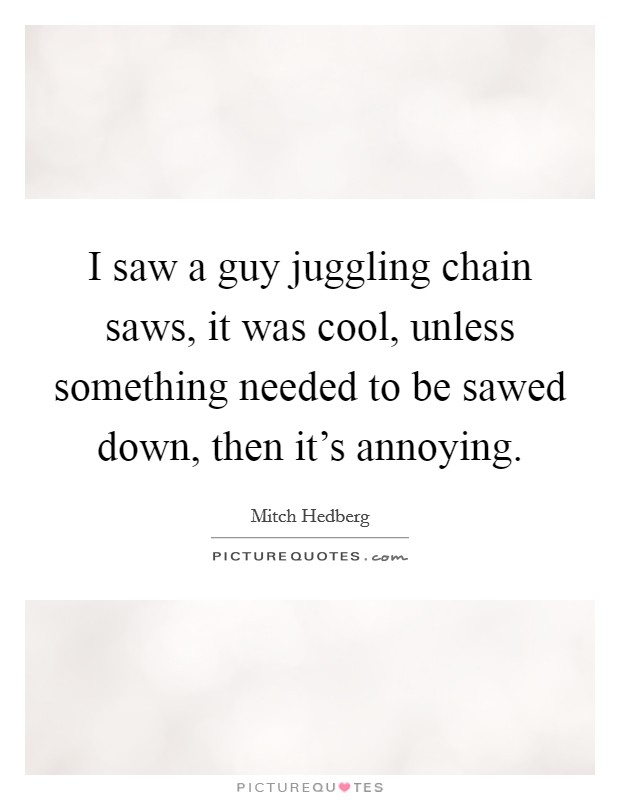 I saw a guy juggling chain saws, it was cool, unless something needed to be sawed down, then it's annoying. Picture Quote #1