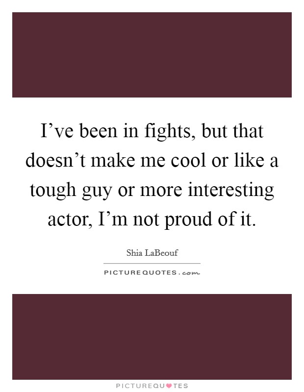 I've been in fights, but that doesn't make me cool or like a tough guy or more interesting actor, I'm not proud of it. Picture Quote #1