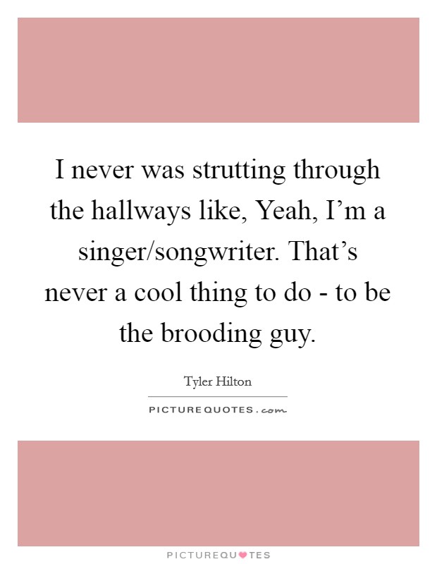 I never was strutting through the hallways like, Yeah, I'm a singer/songwriter. That's never a cool thing to do - to be the brooding guy. Picture Quote #1