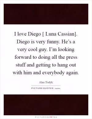 I love Diego [ Luna Cassian]. Diego is very funny. He’s a very cool guy. I’m looking forward to doing all the press stuff and getting to hang out with him and everybody again Picture Quote #1