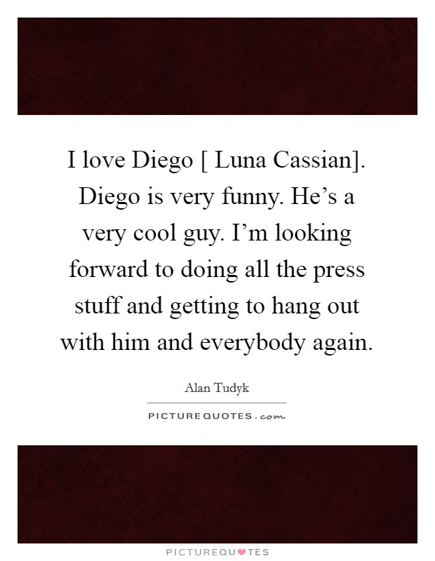 I love Diego [ Luna Cassian]. Diego is very funny. He's a very cool guy. I'm looking forward to doing all the press stuff and getting to hang out with him and everybody again. Picture Quote #1