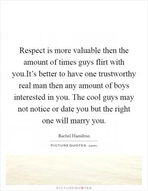 Respect is more valuable then the amount of times guys flirt with you.It’s better to have one trustworthy real man then any amount of boys interested in you. The cool guys may not notice or date you but the right one will marry you Picture Quote #1