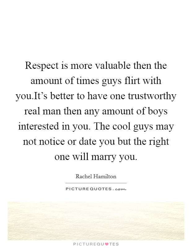 Respect is more valuable then the amount of times guys flirt with you.It's better to have one trustworthy real man then any amount of boys interested in you. The cool guys may not notice or date you but the right one will marry you. Picture Quote #1