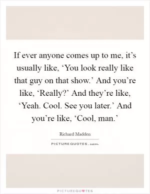 If ever anyone comes up to me, it’s usually like, ‘You look really like that guy on that show.’ And you’re like, ‘Really?’ And they’re like, ‘Yeah. Cool. See you later.’ And you’re like, ‘Cool, man.’ Picture Quote #1