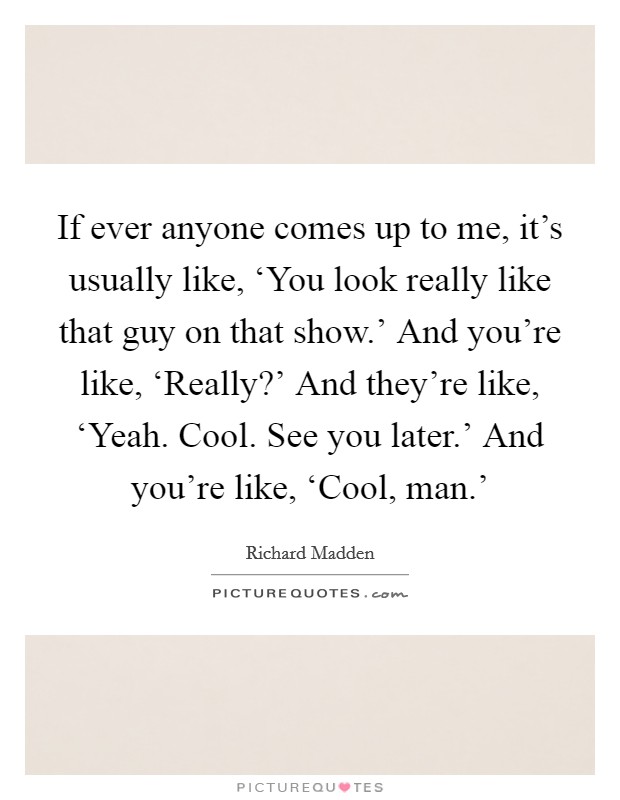 If ever anyone comes up to me, it's usually like, ‘You look really like that guy on that show.' And you're like, ‘Really?' And they're like, ‘Yeah. Cool. See you later.' And you're like, ‘Cool, man.' Picture Quote #1