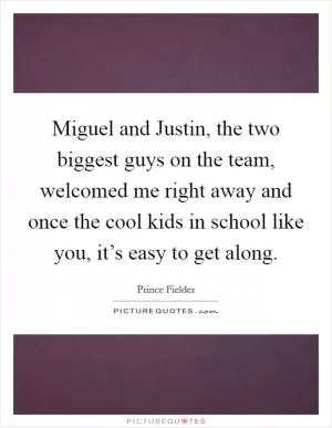 Miguel and Justin, the two biggest guys on the team, welcomed me right away and once the cool kids in school like you, it’s easy to get along Picture Quote #1