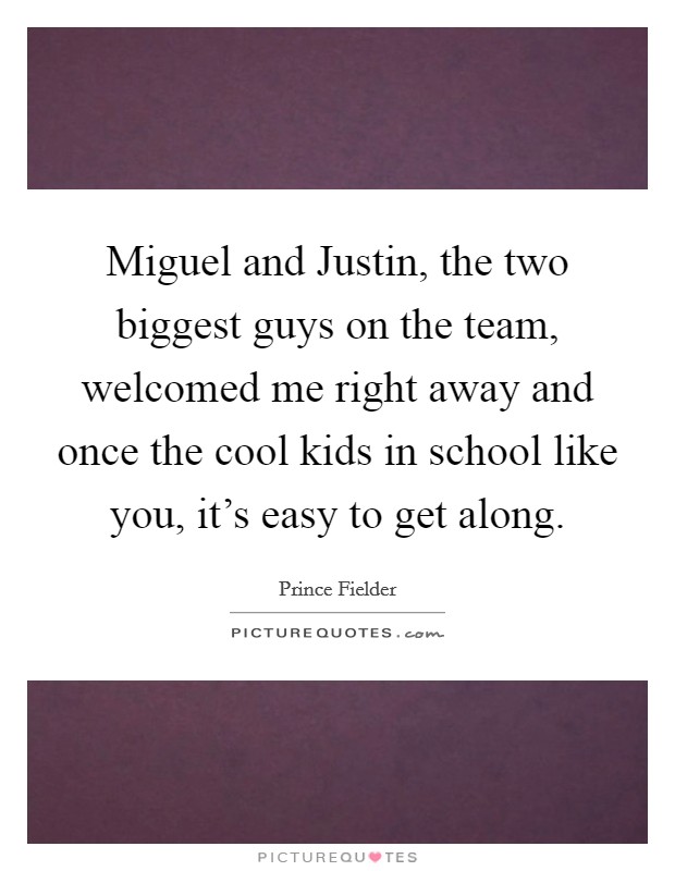 Miguel and Justin, the two biggest guys on the team, welcomed me right away and once the cool kids in school like you, it's easy to get along. Picture Quote #1