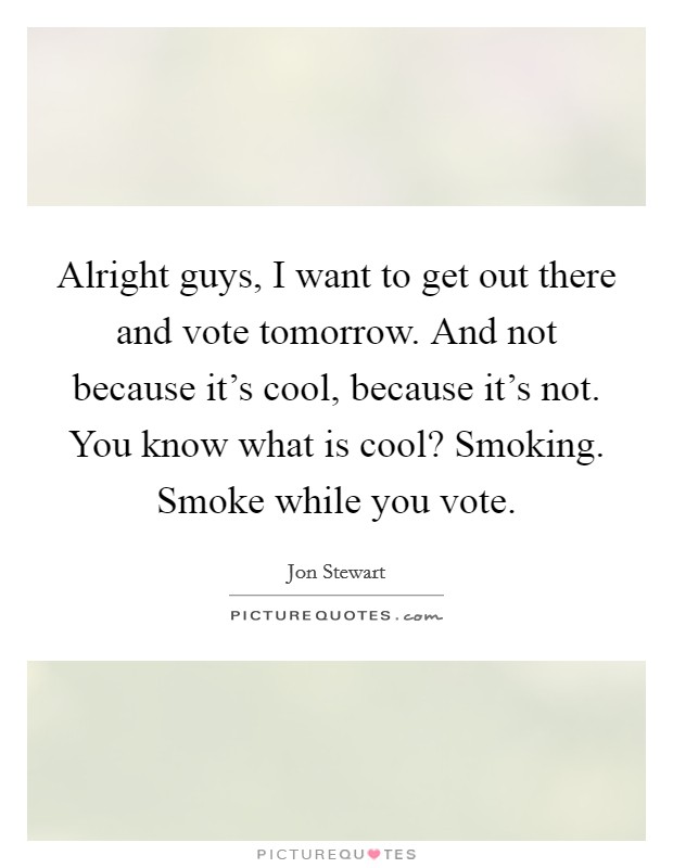 Alright guys, I want to get out there and vote tomorrow. And not because it's cool, because it's not. You know what is cool? Smoking. Smoke while you vote. Picture Quote #1