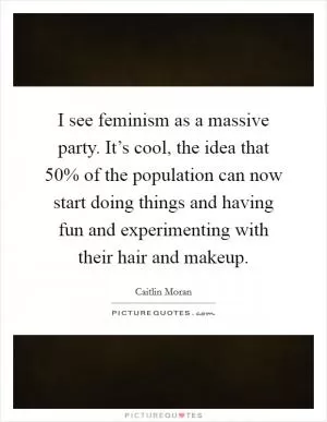 I see feminism as a massive party. It’s cool, the idea that 50% of the population can now start doing things and having fun and experimenting with their hair and makeup Picture Quote #1