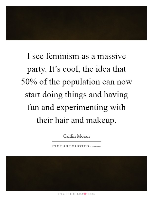 I see feminism as a massive party. It's cool, the idea that 50% of the population can now start doing things and having fun and experimenting with their hair and makeup. Picture Quote #1
