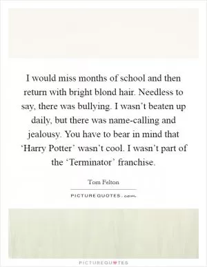 I would miss months of school and then return with bright blond hair. Needless to say, there was bullying. I wasn’t beaten up daily, but there was name-calling and jealousy. You have to bear in mind that ‘Harry Potter’ wasn’t cool. I wasn’t part of the ‘Terminator’ franchise Picture Quote #1