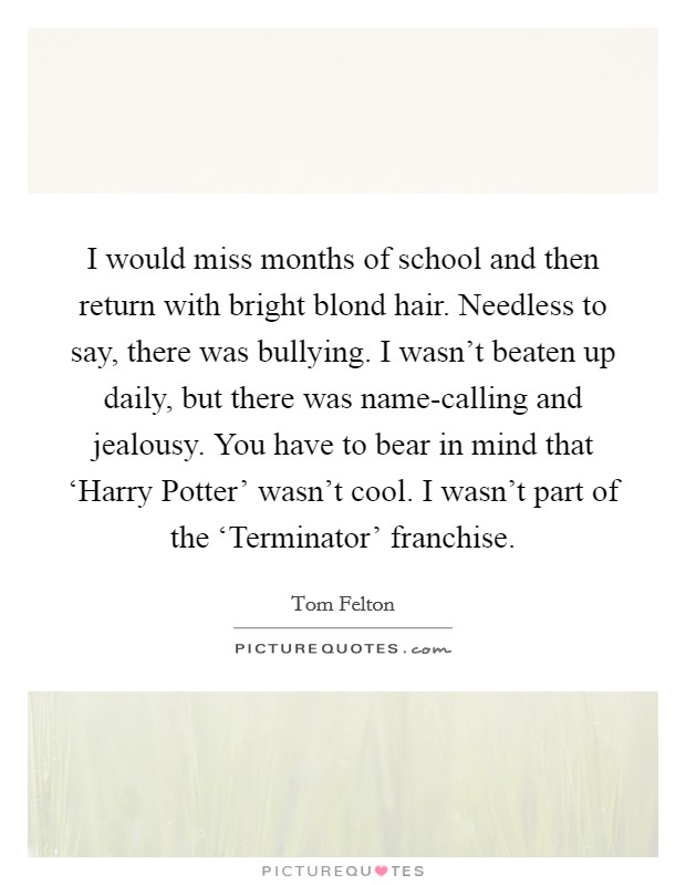 I would miss months of school and then return with bright blond hair. Needless to say, there was bullying. I wasn't beaten up daily, but there was name-calling and jealousy. You have to bear in mind that ‘Harry Potter' wasn't cool. I wasn't part of the ‘Terminator' franchise. Picture Quote #1
