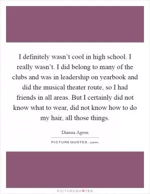 I definitely wasn’t cool in high school. I really wasn’t. I did belong to many of the clubs and was in leadership on yearbook and did the musical theater route, so I had friends in all areas. But I certainly did not know what to wear, did not know how to do my hair, all those things Picture Quote #1