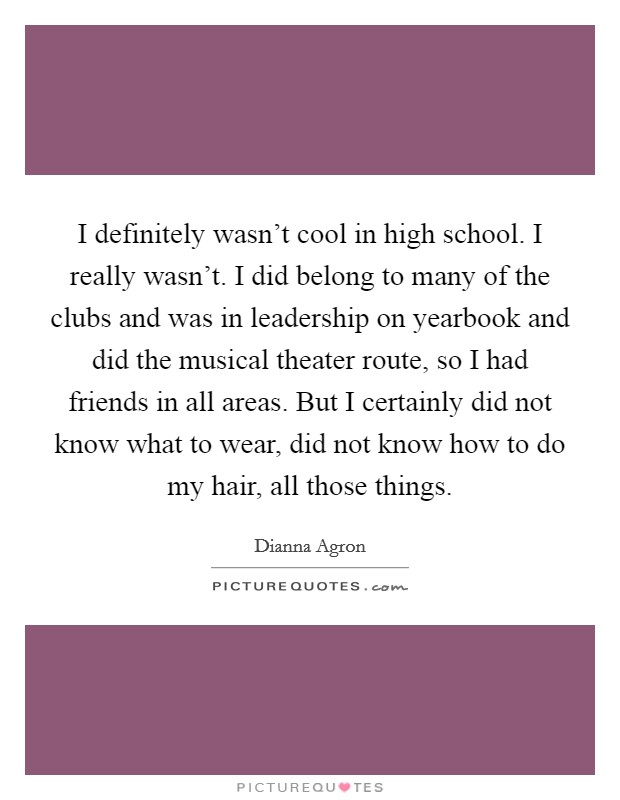 I definitely wasn't cool in high school. I really wasn't. I did belong to many of the clubs and was in leadership on yearbook and did the musical theater route, so I had friends in all areas. But I certainly did not know what to wear, did not know how to do my hair, all those things. Picture Quote #1