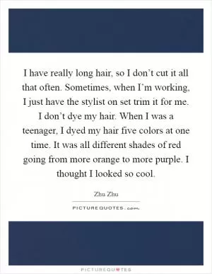 I have really long hair, so I don’t cut it all that often. Sometimes, when I’m working, I just have the stylist on set trim it for me. I don’t dye my hair. When I was a teenager, I dyed my hair five colors at one time. It was all different shades of red going from more orange to more purple. I thought I looked so cool Picture Quote #1