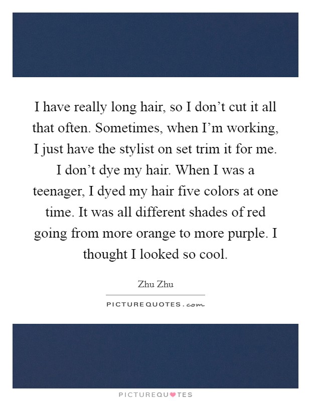 I have really long hair, so I don't cut it all that often. Sometimes, when I'm working, I just have the stylist on set trim it for me. I don't dye my hair. When I was a teenager, I dyed my hair five colors at one time. It was all different shades of red going from more orange to more purple. I thought I looked so cool. Picture Quote #1