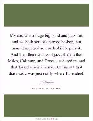 My dad was a huge big band and jazz fan, and we both sort of enjoyed be-bop, but man, it required so much skill to play it. And then there was cool jazz, the era that Miles, Coltrane, and Ornette ushered in, and that found a home in me. It turns out that that music was just really where I breathed Picture Quote #1