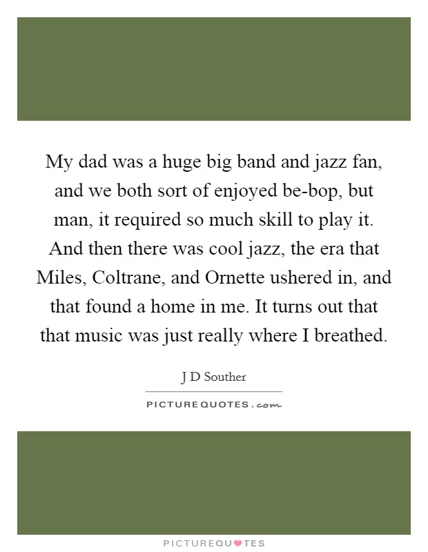 My dad was a huge big band and jazz fan, and we both sort of enjoyed be-bop, but man, it required so much skill to play it. And then there was cool jazz, the era that Miles, Coltrane, and Ornette ushered in, and that found a home in me. It turns out that that music was just really where I breathed. Picture Quote #1