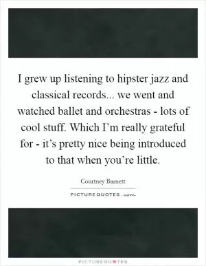 I grew up listening to hipster jazz and classical records... we went and watched ballet and orchestras - lots of cool stuff. Which I’m really grateful for - it’s pretty nice being introduced to that when you’re little Picture Quote #1
