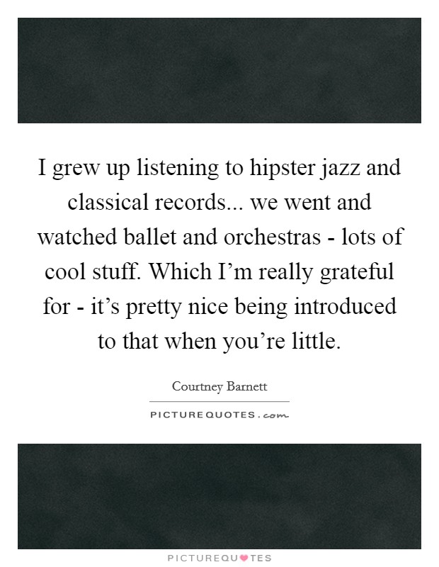 I grew up listening to hipster jazz and classical records... we went and watched ballet and orchestras - lots of cool stuff. Which I'm really grateful for - it's pretty nice being introduced to that when you're little. Picture Quote #1