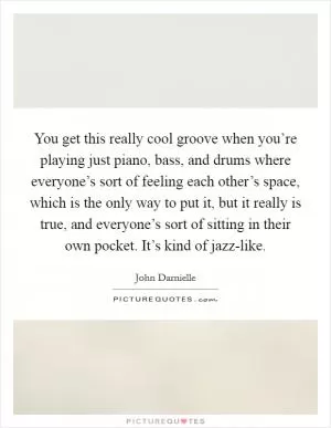 You get this really cool groove when you’re playing just piano, bass, and drums where everyone’s sort of feeling each other’s space, which is the only way to put it, but it really is true, and everyone’s sort of sitting in their own pocket. It’s kind of jazz-like Picture Quote #1