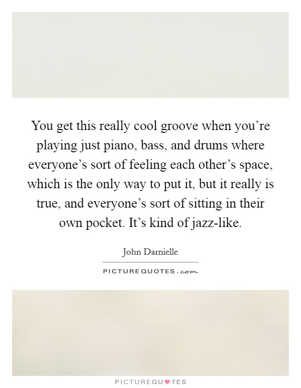 You get this really cool groove when you're playing just piano, bass, and drums where everyone's sort of feeling each other's space, which is the only way to put it, but it really is true, and everyone's sort of sitting in their own pocket. It's kind of jazz-like. Picture Quote #1