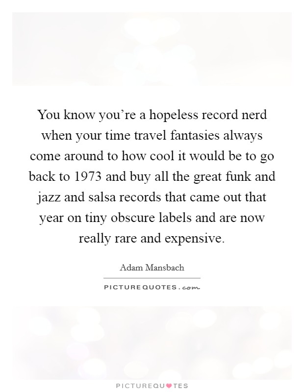 You know you're a hopeless record nerd when your time travel fantasies always come around to how cool it would be to go back to 1973 and buy all the great funk and jazz and salsa records that came out that year on tiny obscure labels and are now really rare and expensive. Picture Quote #1
