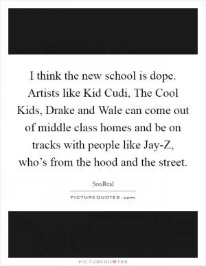 I think the new school is dope. Artists like Kid Cudi, The Cool Kids, Drake and Wale can come out of middle class homes and be on tracks with people like Jay-Z, who’s from the hood and the street Picture Quote #1