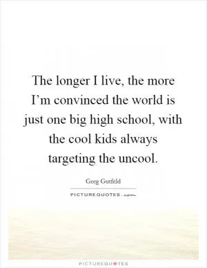 The longer I live, the more I’m convinced the world is just one big high school, with the cool kids always targeting the uncool Picture Quote #1