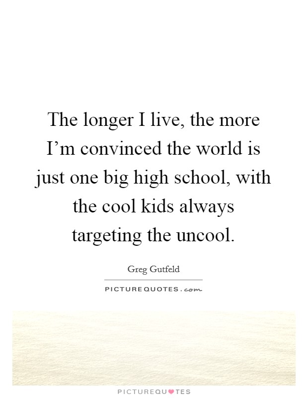 The longer I live, the more I'm convinced the world is just one big high school, with the cool kids always targeting the uncool. Picture Quote #1