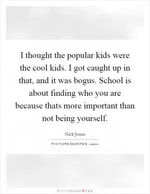 I thought the popular kids were the cool kids. I got caught up in that, and it was bogus. School is about finding who you are because thats more important than not being yourself Picture Quote #1