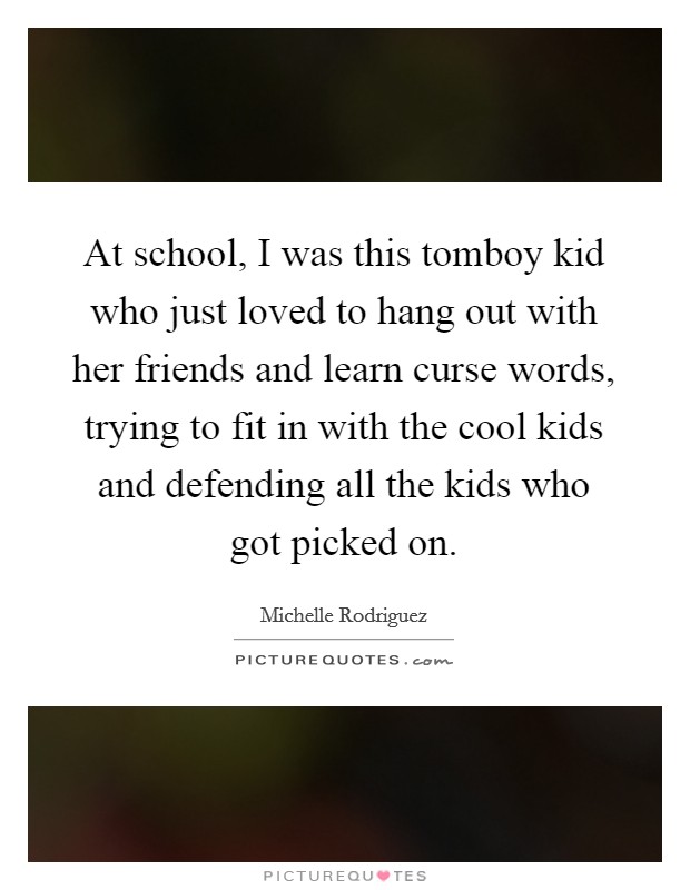 At school, I was this tomboy kid who just loved to hang out with her friends and learn curse words, trying to fit in with the cool kids and defending all the kids who got picked on. Picture Quote #1