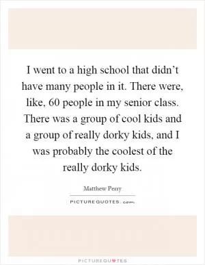 I went to a high school that didn’t have many people in it. There were, like, 60 people in my senior class. There was a group of cool kids and a group of really dorky kids, and I was probably the coolest of the really dorky kids Picture Quote #1