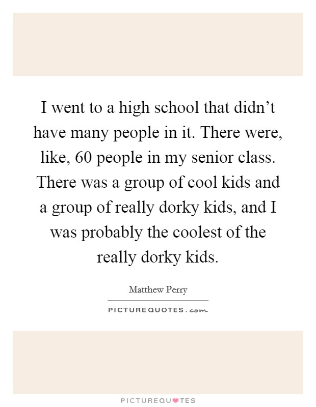 I went to a high school that didn't have many people in it. There were, like, 60 people in my senior class. There was a group of cool kids and a group of really dorky kids, and I was probably the coolest of the really dorky kids. Picture Quote #1