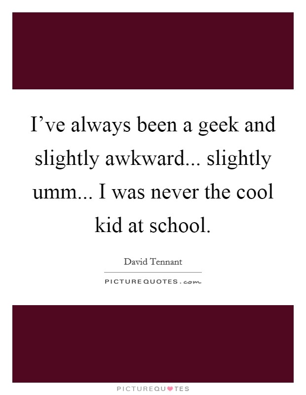 I've always been a geek and slightly awkward... slightly umm... I was never the cool kid at school. Picture Quote #1