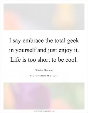 I say embrace the total geek in yourself and just enjoy it. Life is too short to be cool Picture Quote #1